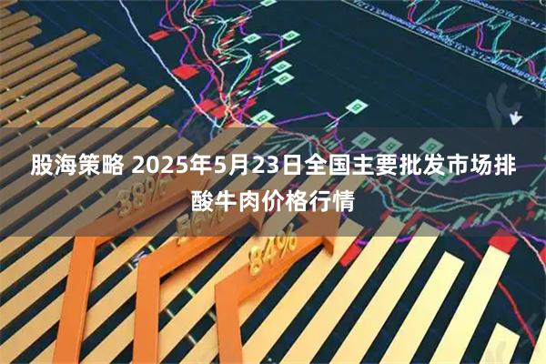 股海策略 2025年5月23日全国主要批发市场排酸牛肉价格行情