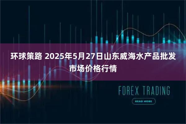 环球策路 2025年5月27日山东威海水产品批发市场价格行情