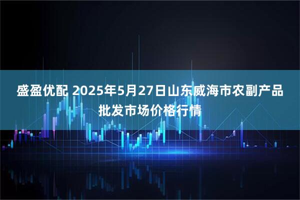 盛盈优配 2025年5月27日山东威海市农副产品批发市场价格行情