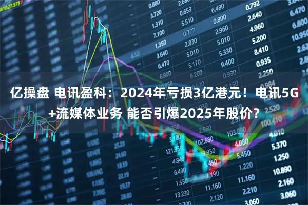 亿操盘 电讯盈科：2024年亏损3亿港元！电讯5G+流媒体业务 能否引爆2025年股价？