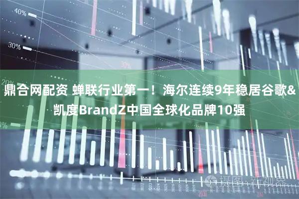 鼎合网配资 蝉联行业第一！海尔连续9年稳居谷歌&凯度BrandZ中国全球化品牌10强
