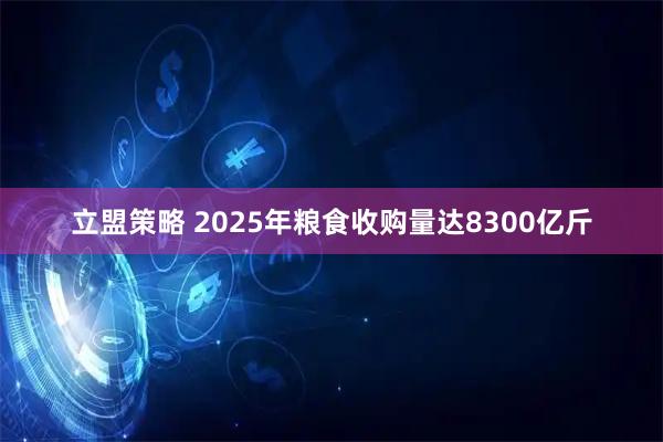 立盟策略 2025年粮食收购量达8300亿斤