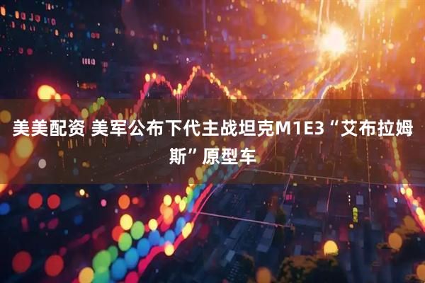 美美配资 美军公布下代主战坦克M1E3“艾布拉姆斯”原型车