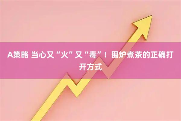 A策略 当心又“火”又“毒”！围炉煮茶的正确打开方式