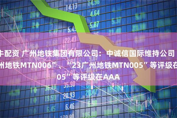 牛配资 广州地铁集团有限公司:中诚信国际维持公司“23广州地铁MTN006”、“23广州地铁MTN005”等评级在AAA