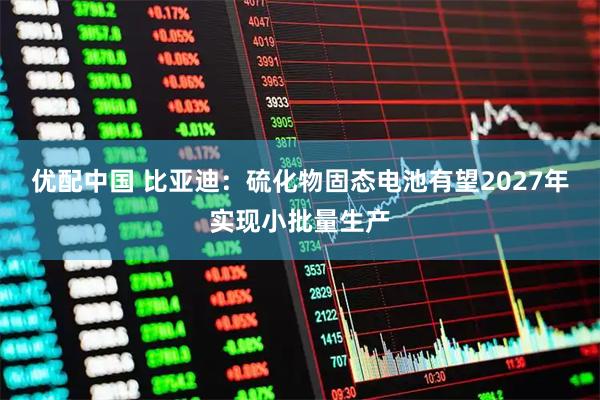 优配中国 比亚迪:硫化物固态电池有望2027年实现小批量生产