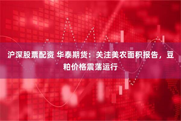 沪深股票配资 华泰期货：关注美农面积报告，豆粕价格震荡运行