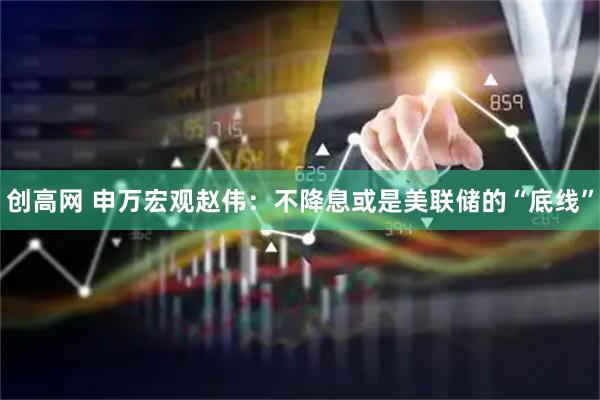 创高网 申万宏观赵伟：不降息或是美联储的“底线”