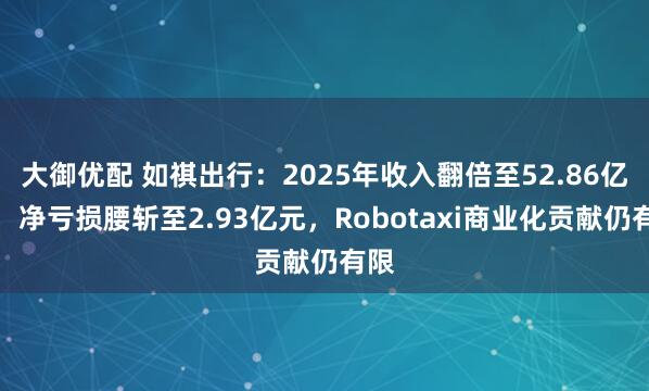 大御优配 如祺出行：2025年收入翻倍至52.86亿元，净亏损腰斩至2.93亿元，Robotaxi商业化贡献仍有限
