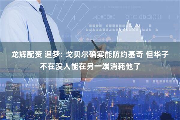 龙辉配资 追梦: 戈贝尔确实能防约基奇 但华子不在没人能在另一端消耗他了