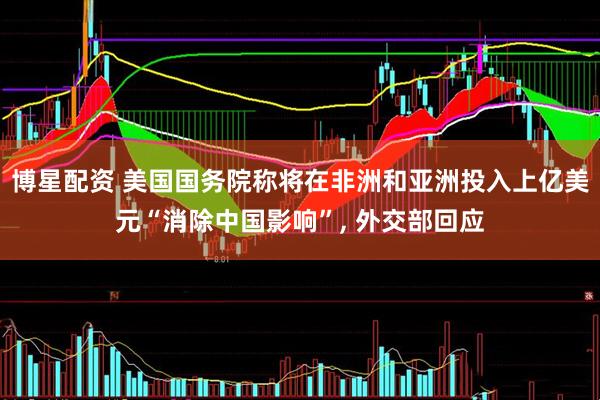 博星配资 美国国务院称将在非洲和亚洲投入上亿美元“消除中国影响”, 外交部回应