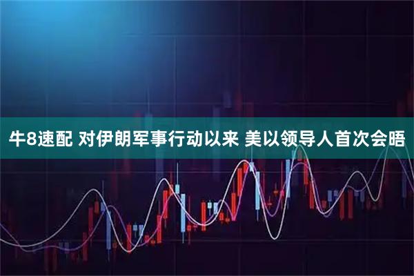 牛8速配 对伊朗军事行动以来 美以领导人首次会晤